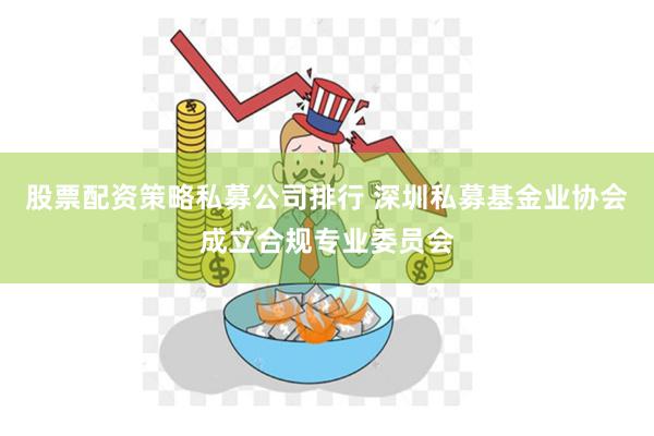 股票配资策略私募公司排行 深圳私募基金业协会成立合规专业委员会
