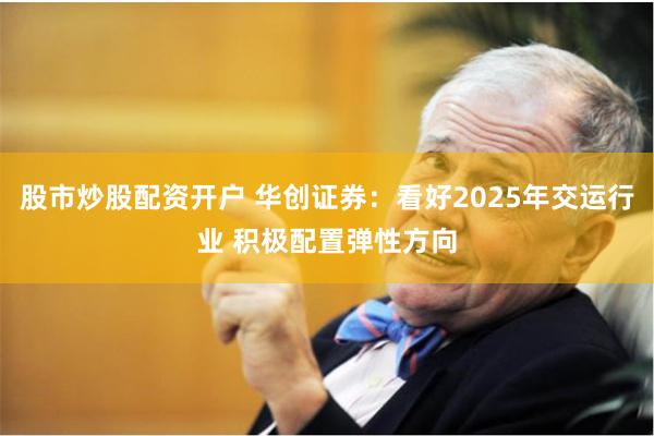 股市炒股配资开户 华创证券：看好2025年交运行业 积极配置弹性方向
