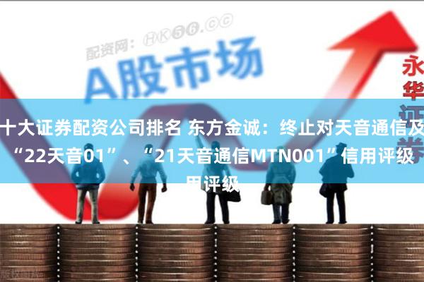 十大证券配资公司排名 东方金诚：终止对天音通信及“22天音01”、“21天音通信MTN001”信用评级