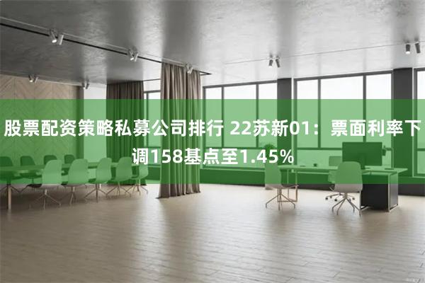 股票配资策略私募公司排行 22苏新01：票面利率下调158基点至1.45%