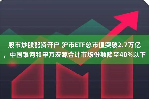 股市炒股配资开户 沪市ETF总市值突破2.7万亿，中国银河和申万宏源合计市场份额降至40%以下