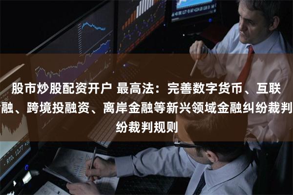 股市炒股配资开户 最高法：完善数字货币、互联网金融、跨境投融资、离岸金融等新兴领域金融纠纷裁判规则