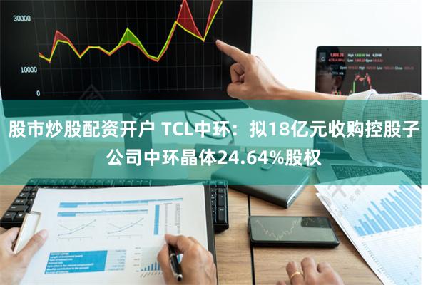 股市炒股配资开户 TCL中环：拟18亿元收购控股子公司中环晶体24.64%股权