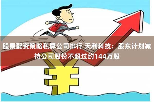 股票配资策略私募公司排行 天利科技：股东计划减持公司股份不超过约144万股