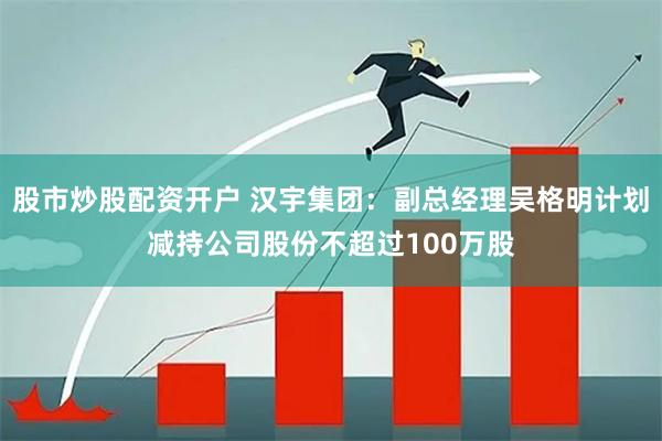 股市炒股配资开户 汉宇集团：副总经理吴格明计划减持公司股份不超过100万股