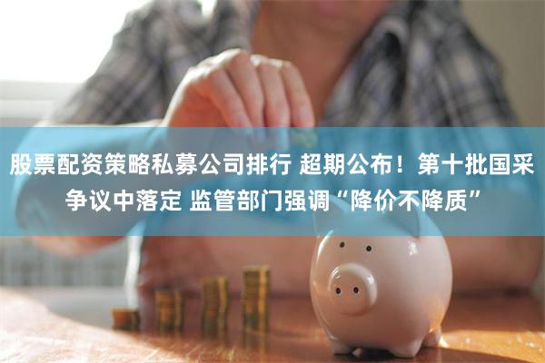 股票配资策略私募公司排行 超期公布！第十批国采争议中落定 监管部门强调“降价不降质”