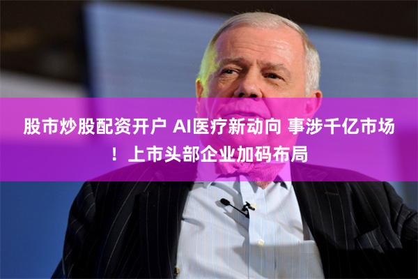 股市炒股配资开户 AI医疗新动向 事涉千亿市场！上市头部企业加码布局