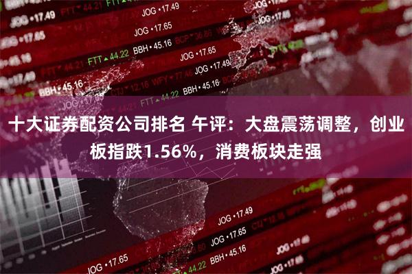 十大证券配资公司排名 午评：大盘震荡调整，创业板指跌1.56%，消费板块走强