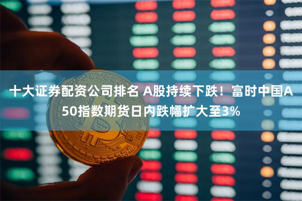 十大证券配资公司排名 A股持续下跌！富时中国A50指数期货日内跌幅扩大至3%