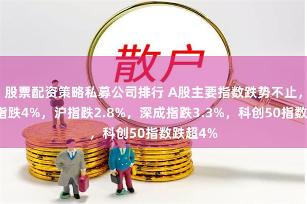 股票配资策略私募公司排行 A股主要指数跌势不止，创业板指跌4%，沪指跌2.8%，深成指跌3.3%，科创50指数跌超4%