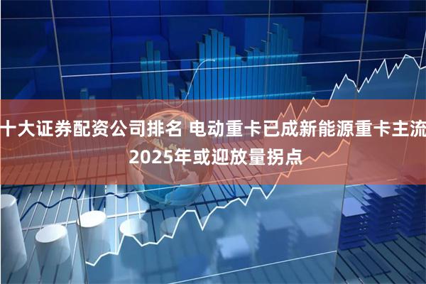 十大证券配资公司排名 电动重卡已成新能源重卡主流 2025年或迎放量拐点