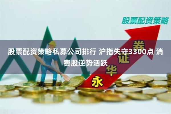 股票配资策略私募公司排行 沪指失守3300点 消费股逆势活跃