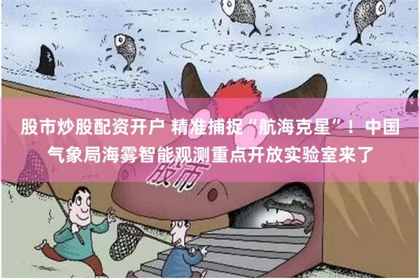 股市炒股配资开户 精准捕捉“航海克星”！中国气象局海雾智能观测重点开放实验室来了