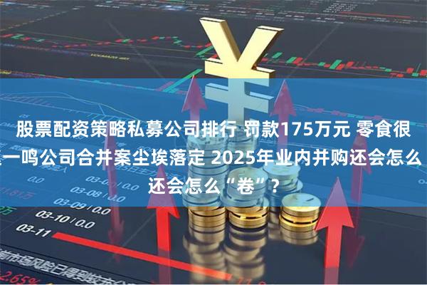 股票配资策略私募公司排行 罚款175万元 零食很忙和赵一鸣公司合并案尘埃落定 2025年业内并购还会怎么“卷”？