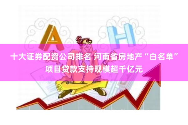十大证券配资公司排名 河南省房地产“白名单”项目贷款支持规模超千亿元