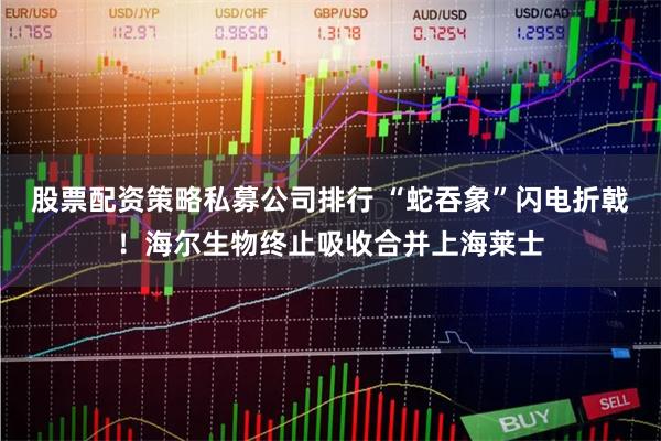 股票配资策略私募公司排行 “蛇吞象”闪电折戟！海尔生物终止吸收合并上海莱士