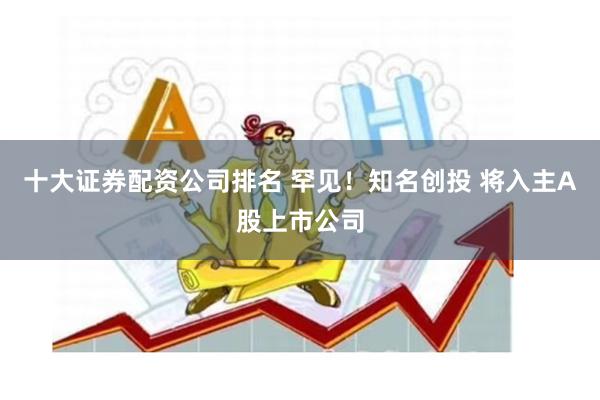 十大证券配资公司排名 罕见！知名创投 将入主A股上市公司
