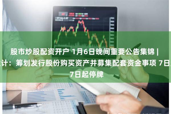 股市炒股配资开户 1月6日晚间重要公告集锦 | 地铁设计：筹划发行股份购买资产并募集配套资金事项 7日起停牌