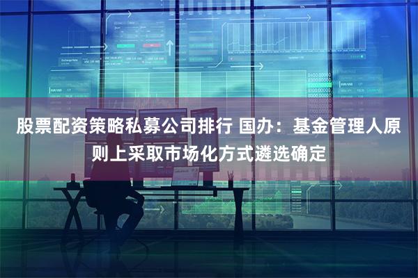 股票配资策略私募公司排行 国办：基金管理人原则上采取市场化方式遴选确定