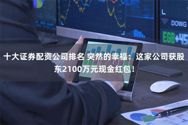 十大证券配资公司排名 突然的幸福：这家公司获股东2100万元现金红包！