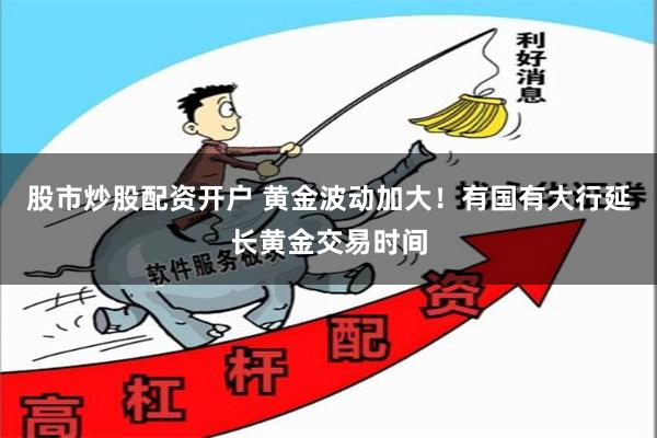 股市炒股配资开户 黄金波动加大！有国有大行延长黄金交易时间