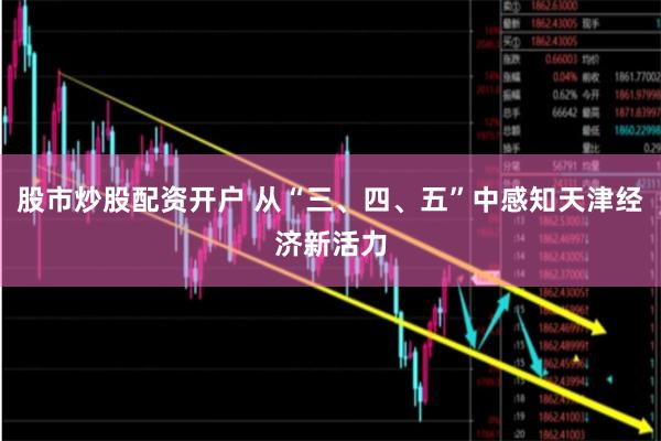 股市炒股配资开户 从“三、四、五”中感知天津经济新活力