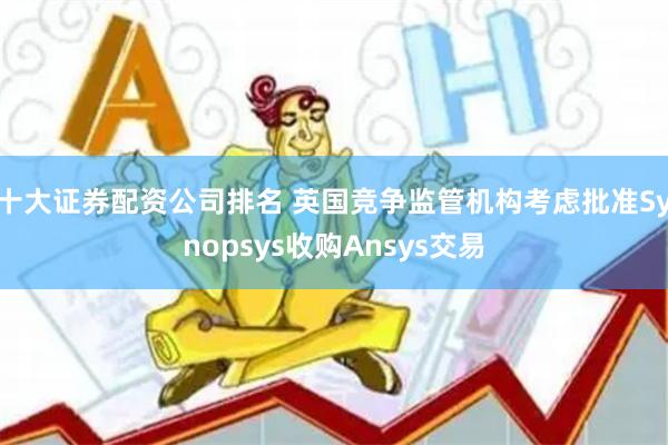十大证券配资公司排名 英国竞争监管机构考虑批准Synopsys收购Ansys交易