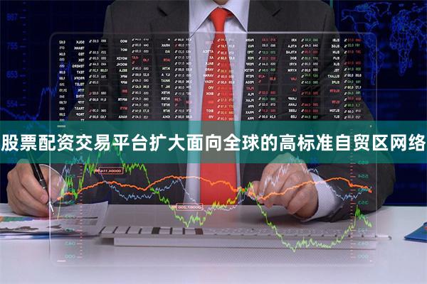股票配资交易平台扩大面向全球的高标准自贸区网络