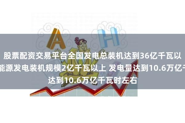 股票配资交易平台全国发电总装机达到36亿千瓦以上 新增新能源发电装机规模2亿千瓦以上 发电量达到10.6万亿千瓦时左右