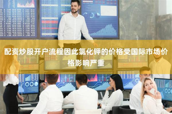 配资炒股开户流程因此氯化钾的价格受国际市场价格影响严重