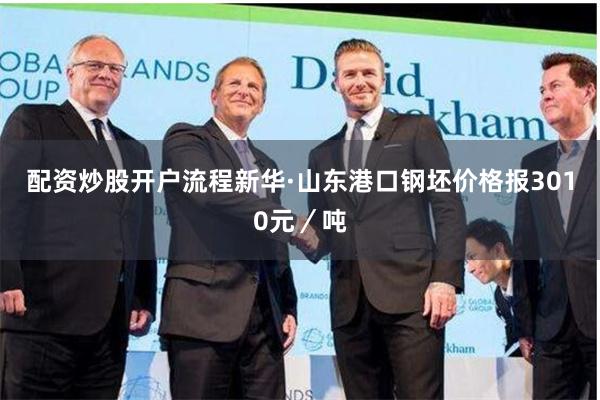 配资炒股开户流程新华·山东港口钢坯价格报3010元／吨