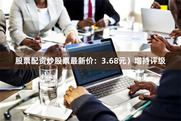 股票配资炒股票最新价：3.68元）增持评级