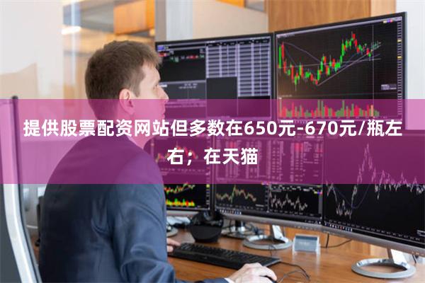提供股票配资网站但多数在650元-670元/瓶左右；在天猫