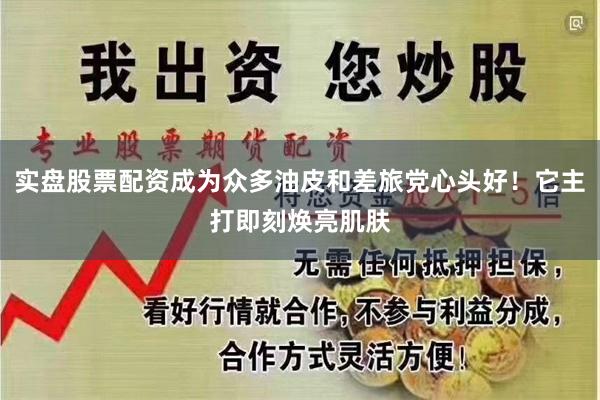 实盘股票配资成为众多油皮和差旅党心头好！它主打即刻焕亮肌肤