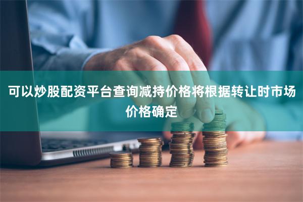 可以炒股配资平台查询减持价格将根据转让时市场价格确定