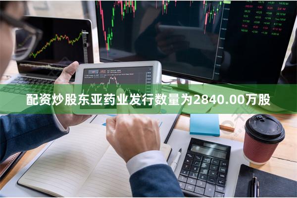 配资炒股东亚药业发行数量为2840.00万股