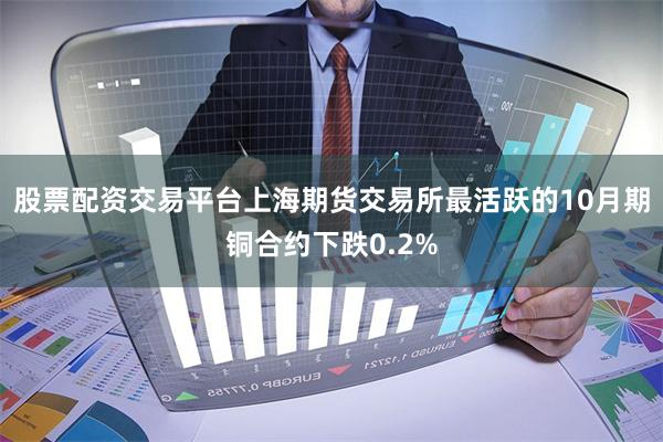 股票配资交易平台上海期货交易所最活跃的10月期铜合约下跌0.2%
