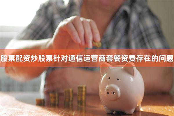 股票配资炒股票针对通信运营商套餐资费存在的问题