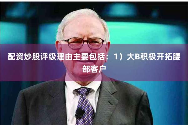 配资炒股评级理由主要包括：1）大B积极开拓腰部客户